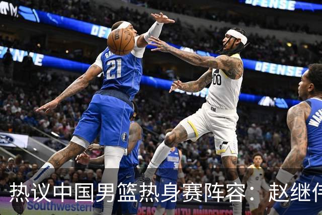 热议中国男篮热身赛阵容：赵继伟担纲老将，广东中锋迎重用良机