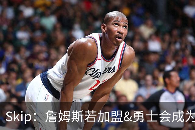Skip：詹姆斯若加盟&勇士会成为最老球队 珍妮的体面声明只是客套